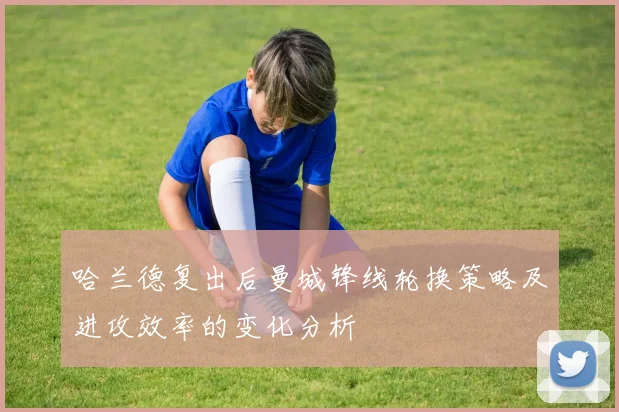 哈兰德复出后曼城锋线轮换策略及进攻效率的变化分析
