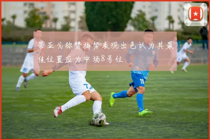 蒂亚戈称赞梅努表现出色认为其最佳位置应为中场8号位