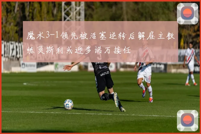 魔术3-1领先被活塞逆转后解雇主教练莫斯利或迎多诺万接任