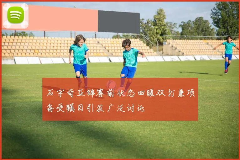 石宇奇亚锦赛前状态回暖双打兼项备受瞩目引发广泛讨论