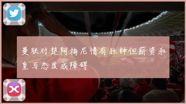 曼联对楚阿梅尼情有独钟但薪资和皇马态度成障碍