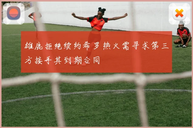 雄鹿拒绝续约希罗热火需寻求第三方接手其到期合同