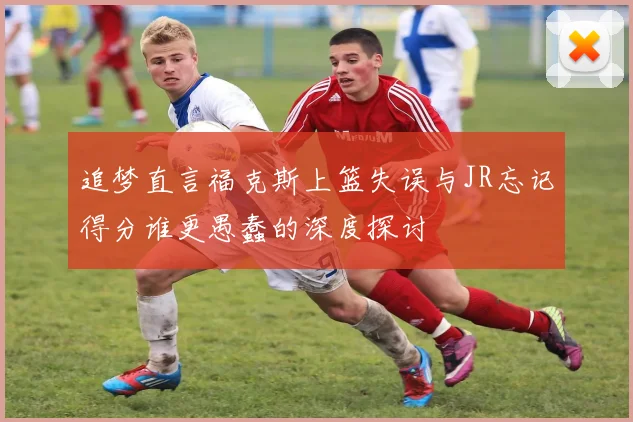 追梦直言福克斯上篮失误与JR忘记得分谁更愚蠢的深度探讨