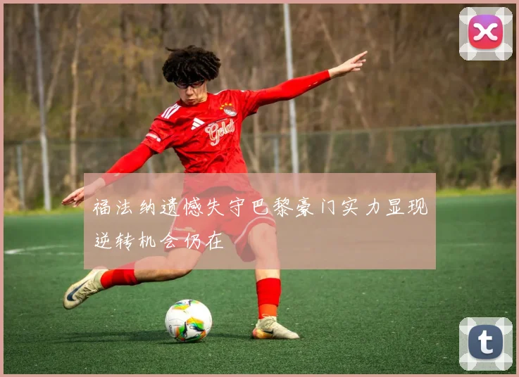 福法纳遗憾失守巴黎豪门实力显现逆转机会仍在