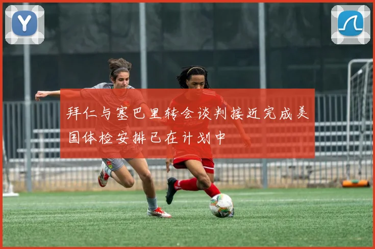 拜仁与塞巴里转会谈判接近完成美国体检安排已在计划中