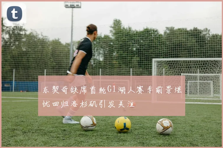 东契奇缺席首轮G1湖人赛季前景堪忧回归洛杉矶引发关注