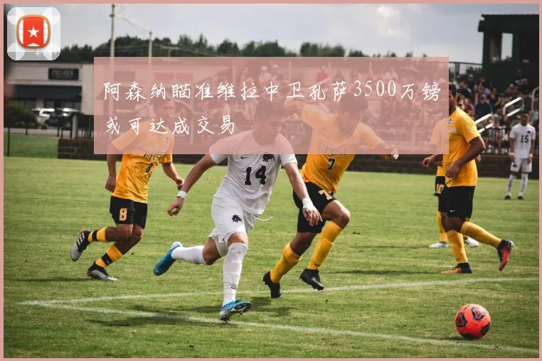 阿森纳瞄准维拉中卫孔萨3500万镑或可达成交易
