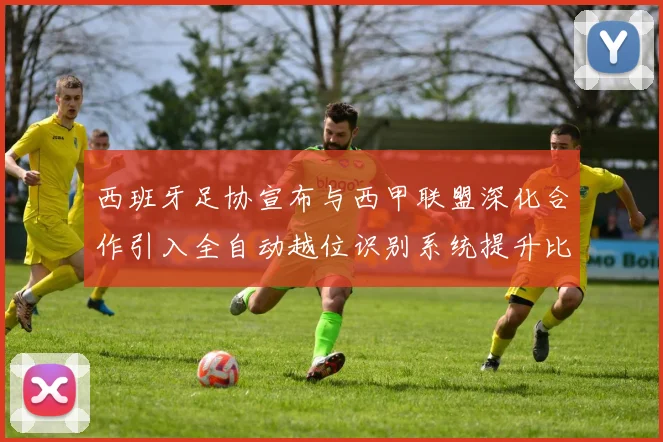 西班牙足协宣布与西甲联盟深化合作引入全自动越位识别系统提升比赛公正性