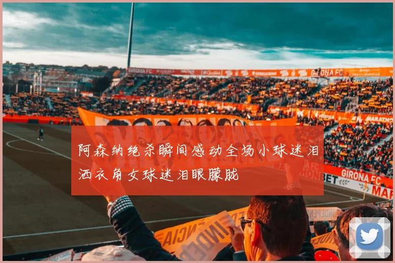 阿森纳绝杀瞬间感动全场小球迷泪洒衣角女球迷泪眼朦胧