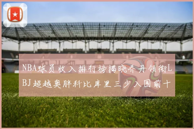 NBA球员收入排行榜揭晓乔丹领衔LBJ超越奥胖科比库里三少入围前十