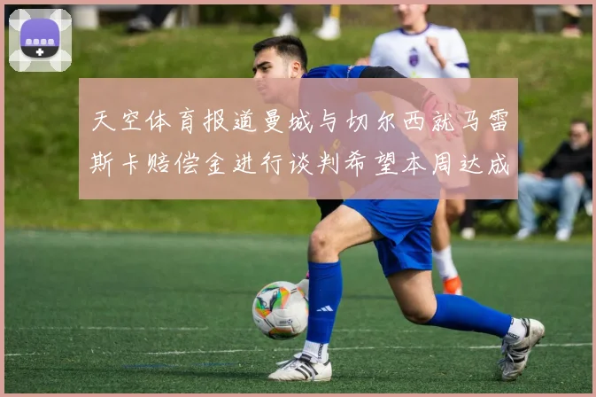 天空体育报道曼城与切尔西就马雷斯卡赔偿金进行谈判希望本周达成协议