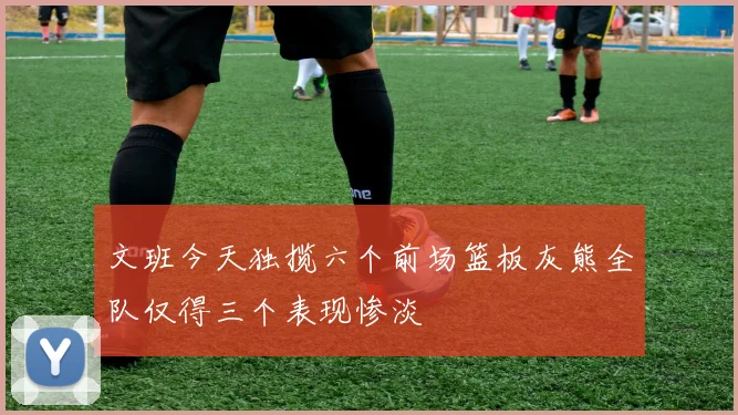 文班今天独揽六个前场篮板灰熊全队仅得三个表现惨淡