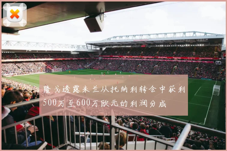 隆戈透露米兰从托纳利转会中获利500万至600万欧元的利润分成