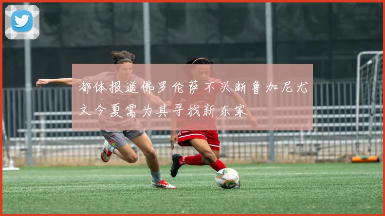 都体报道佛罗伦萨不买断鲁加尼尤文今夏需为其寻找新东家