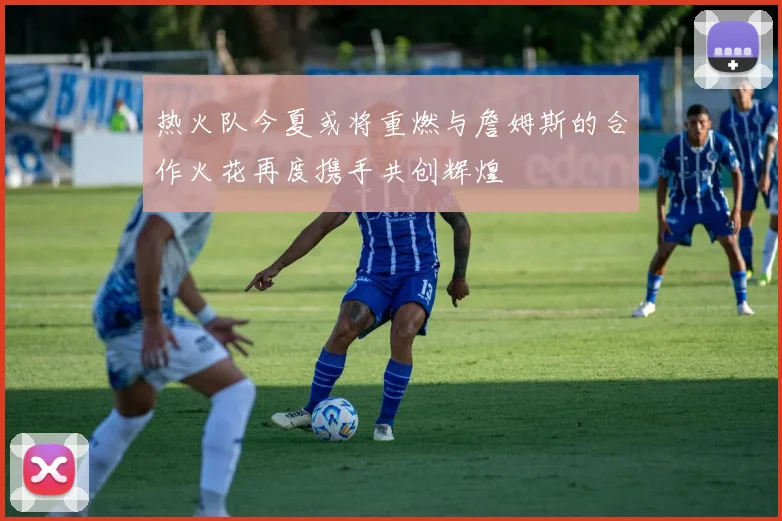 热火队今夏或将重燃与詹姆斯的合作火花再度携手共创辉煌
