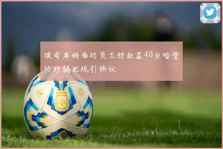 埃奇库姆面对莫兰特狂轰40分哈登巧妙骗犯规引热议