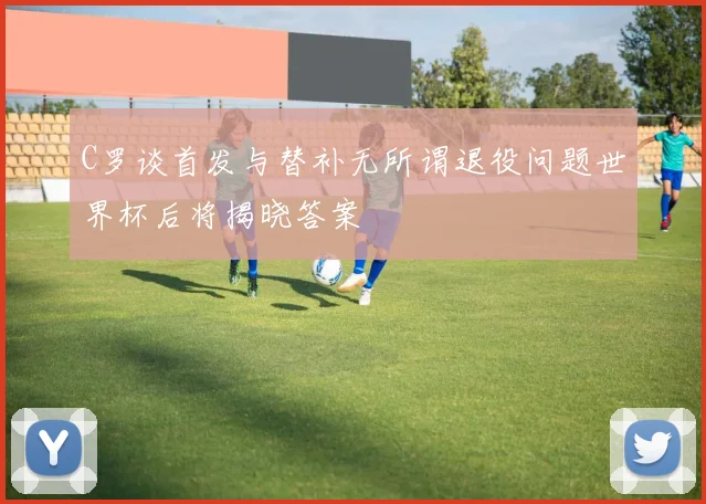 C罗谈首发与替补无所谓退役问题世界杯后将揭晓答案