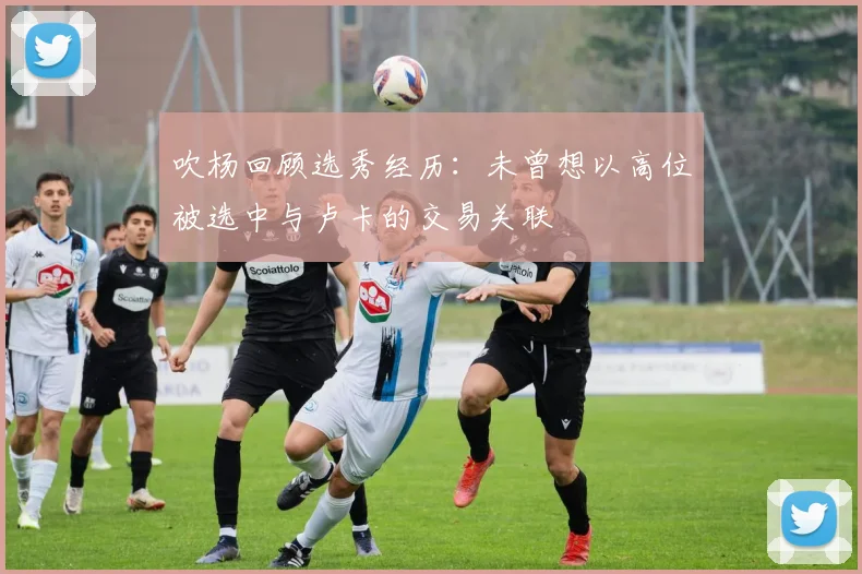 吹杨回顾选秀经历：未曾想以高位被选中与卢卡的交易关联