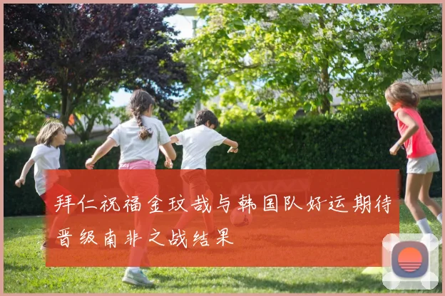 拜仁祝福金玟哉与韩国队好运期待晋级南非之战结果