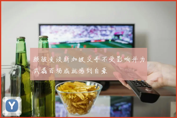 颜骏凌谈新加坡交手不受影响并为武磊百场成就感到自豪
