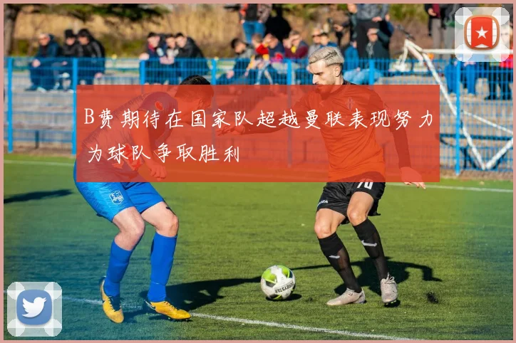 B费期待在国家队超越曼联表现努力为球队争取胜利