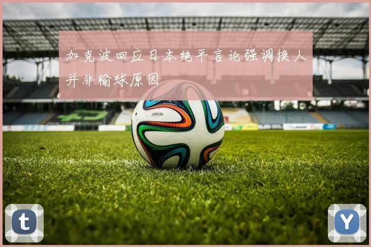 加克波回应日本绝平言论强调换人并非输球原因