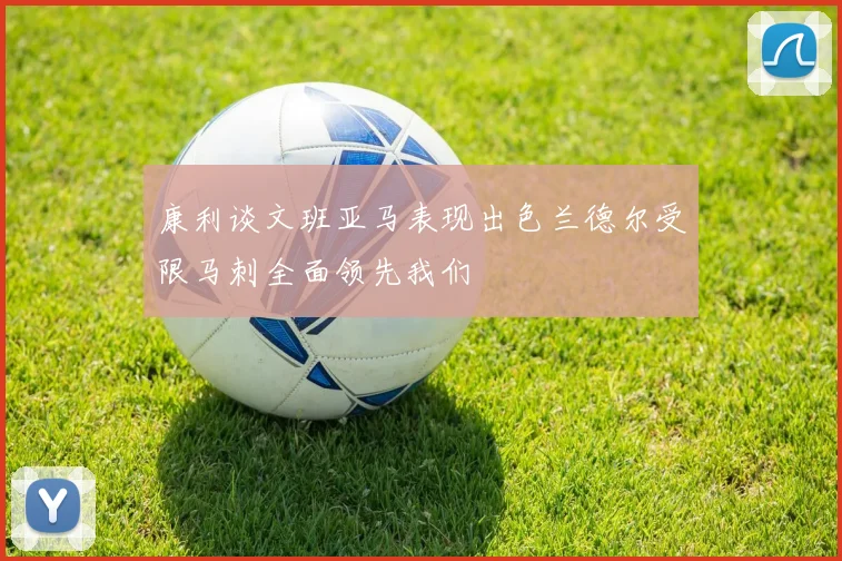 康利谈文班亚马表现出色兰德尔受限马刺全面领先我们