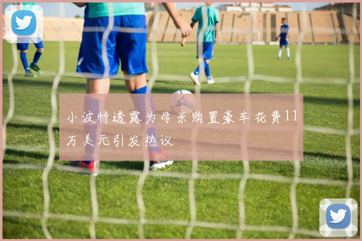 小波特透露为母亲购置豪车花费11万美元引发热议
