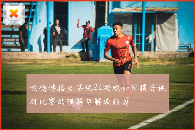 伦德博格分享玩2K游戏如何提升他对比赛的理解与解读能力