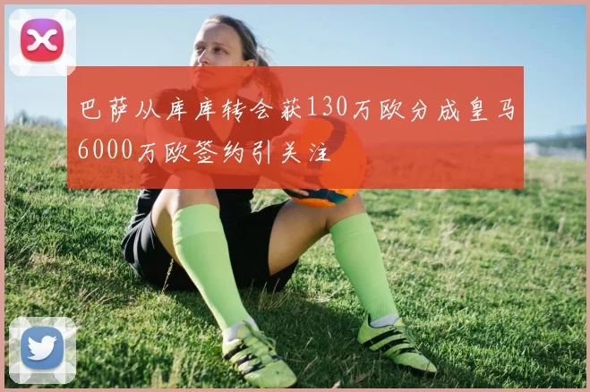 巴萨从库库转会获130万欧分成皇马6000万欧签约引关注