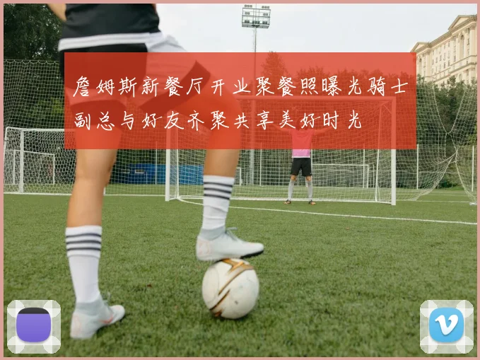 詹姆斯新餐厅开业聚餐照曝光骑士副总与好友齐聚共享美好时光