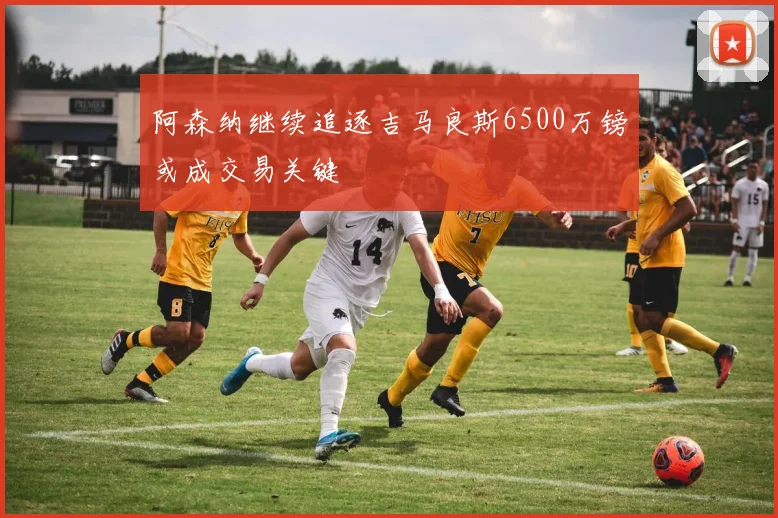 阿森纳继续追逐吉马良斯6500万镑或成交易关键